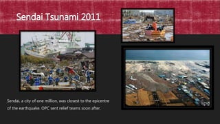 Sendai Tsunami 2011
Sendai, a city of one million, was closest to the epicentre
of the earthquake. OPC sent relief teams soon after.
 