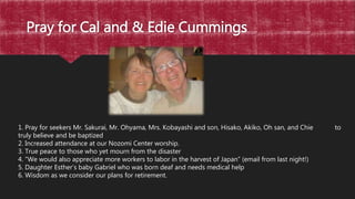 Pray for Cal and & Edie Cummings
1. Pray for seekers Mr. Sakurai, Mr. Ohyama, Mrs. Kobayashi and son, Hisako, Akiko, Oh san, and Chie to
truly believe and be baptized
2. Increased attendance at our Nozomi Center worship.
3. True peace to those who yet mourn from the disaster
4. “We would also appreciate more workers to labor in the harvest of Japan” (email from last night!)
5. Daughter Esther’s baby Gabriel who was born deaf and needs medical help
6. Wisdom as we consider our plans for retirement.
 