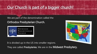 Our Church is part of a bigger church!
We are part of the denomination called the
Orthodox Presbyterian Church.
It is divided up in the US into smaller regions.
They are called Presbyteries. We are in the Midwest Presbytery.
 