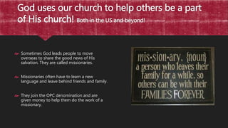 God uses our church to help others be a part
of His church! Both in the US and beyond!
 Sometimes God leads people to move
overseas to share the good news of His
salvation. They are called missionaries.
 Missionaries often have to learn a new
language and leave behind friends and family.
 They join the OPC denomination and are
given money to help them do the work of a
missionary.
 