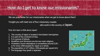 How do I get to know our missionaries?
05
We can pray better for our missionaries when we get to know about them!
Tonight you will meet one of four missionary couples
who work in the country of Japan.
First, let’s learn a little about Japan!
1. The country of Japan is located in the Eastern Hemisphere
2. It is part of the continent of Asia.
3. It is a group of Islands.
4. Buddhism and Shintoism are the two main religions.
5. Protestant church attendance is somewhere around 0.2% -
(2 for every 1000 people) for Japan as a whole.
6. The population is 127 million. (336 people per square km)
7. The language they speak is Japanese.
 
