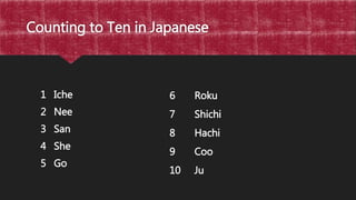 Counting to Ten in Japanese
1 Iche
2 Nee
3 San
4 She
5 Go
6 Roku
7 Shichi
8 Hachi
9 Coo
10 Ju
 