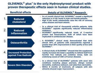 OLIVENOL® plus+ is the only Hydroxytyrosol product with
proven therapeutic effects seen in human clinical studies.
 Beneficial effects               Details of OLIVENOL® Research
                           In a 6 month clinical trial, OLIVENOL® caused a significant
                            reduction in V-LDL levels in male and female patients.
    Reduced                High V-LDL levels substantially raise the risk of coronary
   cholesterol              artery disease and heart attacks.

                           In a clilnical trial of rheumatoid arthritis patients, daily
                            OLIVENOL® capsules significantly reduced inflammatory
     Reduced                mediators.
                            OLIVENOL® significantly reduced levels of C-reactive
  inflammation          
                            protein and homocysteine, both of which have been
                            implicated in cardiovascular disease.

                           A OLIVENOL® clinical study demonstrated that daily
  Osteoarthritis            almost 70% of patients with osteoarthritis reported a
                            greater than 20% improvement in their quality of live with
                            OLIVENOL®.

                           A clinical study of OLIVENOL® showed that the supplement
Increased Protection        rapidly increases the body’s capability to defend itself from
against Free Radicals       harmful free radicals and oxidative stress, both are
                            underlying causes of 100’s of human diseases.

                           In a clinical trial of OLIVENOL® patients with sever skin
                            conditions including plaque psoriasis, allergic contact
Severe Skin Disorders       dermatitis, erythema nodosum, and seborrheic dermatitis.
                           Within 8 months of treatment, all subjects with skin
                            ailments showed major improvement.
 