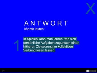 X
    ANTWORT
    könnte lauten:


    In Spielen kann man lernen, wie sich


1   persönliche Aufgaben zugunsten einer
    höheren Zielsetzung im kollektiven
    Verbund lösen lassen.
 