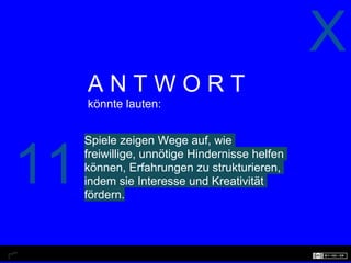 X
     ANTWORT
     könnte lauten:


     Spiele zeigen Wege auf, wie


11   freiwillige, unnötige Hindernisse helfen
     können, Erfahrungen zu strukturieren,
     indem sie Interesse und Kreativität
     fördern.
 