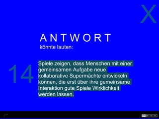 X
     ANTWORT
     könnte lauten:


     Spiele zeigen, dass Menschen mit einer


14   gemeinsamen Aufgabe neue
     kollaborative Supermächte entwickeln
     können, die erst über ihre gemeinsame
     Interaktion gute Spiele Wirklichkeit
     werden lassen.
 