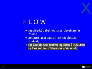 X
FLOW
● beschreibt dabei nicht nur die einzelne
  Person,
● sondern setzt diese in einen globalen
  Kontext,
● der soziale und technologische Strukturen
  für fliessende Erfahrungen mitdenkt,
 