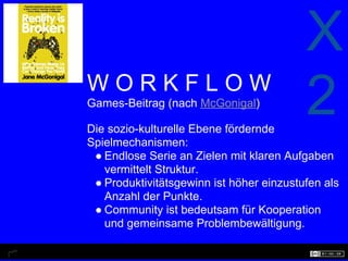 X
WORKFLOW
Games-Beitrag (nach McGonigal)

Die sozio-kulturelle Ebene fördernde
                                          2
Spielmechanismen:
 ● Endlose Serie an Zielen mit klaren Aufgaben
   vermittelt Struktur.
 ● Produktivitätsgewinn ist höher einzustufen als
   Anzahl der Punkte.
 ● Community ist bedeutsam für Kooperation
   und gemeinsame Problembewältigung.
 