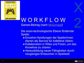 X
WORKFLOW
Games-Beitrag (nach McGonigal)

Die sozio-technologische Ebene fördernde
                                          2
Spiele:
 ● Einzelne Handlungen der SpielerInnen
   dienen als Service für kollektive Aktion.
 ● Kollaboration in Wikis und Foren, um das
   Knowhow zu sharen.
 ● Herausbildung neuer Fähigkeiten durch
   neugieriges Eintauchen in Spielwelt.
 