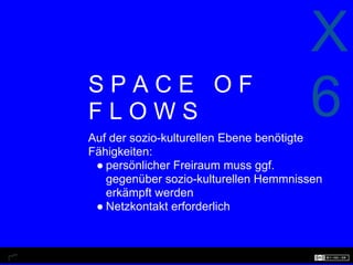 X
SPACE OF
FLOWS                                 6
Auf der sozio-kulturellen Ebene benötigte
Fähigkeiten:
 ● persönlicher Freiraum muss ggf.
   gegenüber sozio-kulturellen Hemmnissen
   erkämpft werden
 ● Netzkontakt erforderlich
 