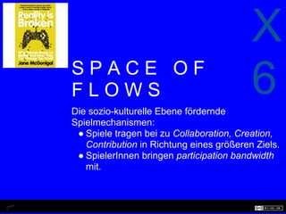 X
SPACE OF
FLOWS
Die sozio-kulturelle Ebene fördernde
                                          6
Spielmechanismen:
 ● Spiele tragen bei zu Collaboration, Creation,
   Contribution in Richtung eines größeren Ziels.
 ● SpielerInnen bringen participation bandwidth
   mit.
 
