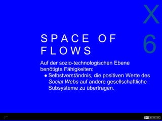 X
SPACE OF
FLOWS
Auf der sozio-technologischen Ebene
                                         6
benötigte Fähigkeiten:
 ● Selbstverständnis, die positiven Werte des
   Social Webs auf andere gesellschaftliche
   Subsysteme zu übertragen.
 
