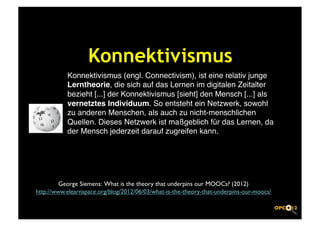 Konnektivismus	

            Konnektivismus (engl. Connectivism), ist eine relativ junge
            Lerntheorie, die sich auf das Lernen im digitalen Zeitalter
            bezieht [...] der Konnektivismus [sieht] den Mensch [...] als
            vernetztes Individuum. So entsteht ein Netzwerk, sowohl
            zu anderen Menschen, als auch zu nicht-menschlichen
            Quellen. Dieses Netzwerk ist maßgeblich für das Lernen, da
            der Mensch jederzeit darauf zugreifen kann.!




         George Siemens: What is the theory that underpins our MOOCs? (2012)	

http://www.elearnspace.org/blog/2012/06/03/what-is-the-theory-that-underpins-our-moocs/	

 