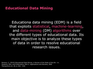 Educational Data Mining



           Educationa data mining (EDM) is a field
          that exploits statistical, machine-learning,
            and data-mining (DM) algorithms over
          the different types of educational data. Its
           main objective is to analyze these types
            of data in order to resolve educational
                        research issues.



Romero, C. (2010) Educational Data Mining: A Review of the State of the Art - in:
Systems, Man, and Cybernetics, Part C: Applications and Reviews, IEEE
Transactions on, 40, p. 601 - 618
 