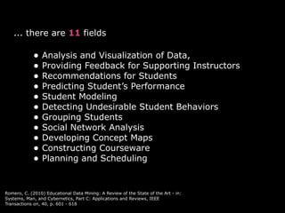 ... there are 11 fields

            • Analysis and Visualization of Data,
            • Providing Feedback for Supporting Instructors
            • Recommendations for Students
            • Predicting Student’s Performance
            • Student Modeling
            • Detecting Undesirable Student Behaviors
            • Grouping Students
            • Social Network Analysis
            • Developing Concept Maps
            • Constructing Courseware
            • Planning and Scheduling


Romero, C. (2010) Educational Data Mining: A Review of the State of the Art - in:
Systems, Man, and Cybernetics, Part C: Applications and Reviews, IEEE
Transactions on, 40, p. 601 - 618
 