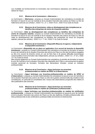 Projet
10
Les modalités de fonctionnement et d’animation des Commissions statutaires sont définies par les
statuts de l’Opco.
6.5.1. Missions de la Commission « Alternance »
La Commission « Alternance » propose au Conseil d’administration les orientations et priorités de
formation et assure le suivi de l’activité et de la situation financière des actions de l’Opco au titre de
l’alternance prévues aux articles L. 6332-1-3, I, 2°, L. 6332-14 et L. 6332-15 du Code du travail.
6.5.2. Missions de la Commission «Aide au développement des compétences au
bénéfice des entreprises de moins de cinquante salariés»
La Commission «Aide au développement des compétences au bénéfice des entreprises de
moins de cinquante salariés» propose au Conseil d’administration les orientations et priorités de
formation et assure le suivi de l’activité et de la situation financière des actions de l’Opco au titre de
l’aide au développement des compétences au bénéfice des entreprises de moins de cinquante
salariés, prévues aux articles L. 6332-1-3, I, 1° et L. 6332-17 du Code du travail.
6.5.3. Missions de la Commission «Dispositifs Mesures d’urgence, indépendants
et dispositifs transitoires »
La Commission «Dispositifs mis en place en application d’un accord de branche et dispositifs
transitoires » propose au Conseil d’administration les orientations et priorités de formation et assure
le suivi de l’activité et de la situation financière des actions de l’Opco au titre des formations engagées
au titre d’un accord de branche conclu en vue de faire face à de graves difficultés économiques
conjoncturelles et de la formation des indépendants, prévues aux articles L. 6332-1-3, I, 3° et L. 6332-
11-1 du Code du travail.
Elle propose également au Conseil d’administration les orientations et priorités de formation et assure
le suivi de l’activité et de la situation financière des dispositifs dont l’Opco a provisoirement la gestion
(compte personnel de formation, formation des demandeurs d’emploi, conseil en évolution
professionnelle).
6.5.4. Missions de la Commission « Appui technique aux branches
professionnelles en matière de GPEC et d’observations»
La Commission « Appui technique aux branches professionnelles en matière de GPEC et
d’observations » propose au Conseil d’administration les orientations et assure le suivi de l’activité et
de la situation financière des actions de l’Opco au titre de la gestion prévisionnelle des emplois et des
compétences, en particulier la consolidation des travaux des observatoires prospectifs des métiers et
des qualifications des branches.
6.5.5. Missions de la Commission « Appui technique aux branches
professionnelles en matière de certification professionnelle »
La Commission « Appui technique aux branches professionnelles en matière de certification
professionnelle » propose au Conseil d’administration les orientations et assure le suivi de l’activité
et de la situation financière des actions de l’Opco au titre des diplômes à finalité professionnelle, des
titres professionnels et des certifications professionnelles de branche et interbranches.
 