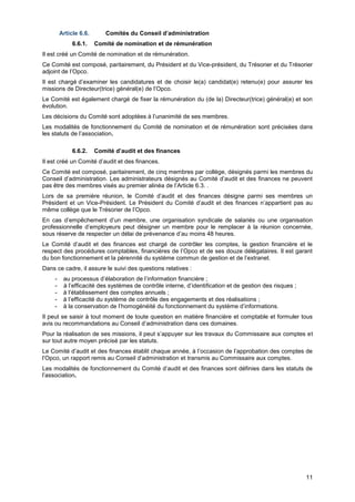 Projet
11
Article 6.6. Comités du Conseil d’administration
6.6.1. Comité de nomination et de rémunération
Il est créé un Comité de nomination et de rémunération.
Ce Comité est composé, paritairement, du Président et du Vice-président, du Trésorier et du Trésorier
adjoint de l’Opco.
Il est chargé d’examiner les candidatures et de choisir le(a) candidat(e) retenu(e) pour assurer les
missions de Directeur(trice) général(e) de l’Opco.
Le Comité est également chargé de fixer la rémunération du (de la) Directeur(trice) général(e) et son
évolution.
Les décisions du Comité sont adoptées à l’unanimité de ses membres.
Les modalités de fonctionnement du Comité de nomination et de rémunération sont précisées dans
les statuts de l’association.
6.6.2. Comité d’audit et des finances
Il est créé un Comité d’audit et des finances.
Ce Comité est composé, paritairement, de cinq membres par collège, désignés parmi les membres du
Conseil d’administration. Les administrateurs désignés au Comité d’audit et des finances ne peuvent
pas être des membres visés au premier alinéa de l’Article 6.3. .
Lors de sa première réunion, le Comité d’audit et des finances désigne parmi ses membres un
Président et un Vice-Président. Le Président du Comité d’audit et des finances n’appartient pas au
même collège que le Trésorier de l’Opco.
En cas d’empêchement d’un membre, une organisation syndicale de salariés ou une organisation
professionnelle d’employeurs peut désigner un membre pour le remplacer à la réunion concernée,
sous réserve de respecter un délai de prévenance d’au moins 48 heures.
Le Comité d’audit et des finances est chargé de contrôler les comptes, la gestion financière et le
respect des procédures comptables, financières de l’Opco et de ses douze délégataires. Il est garant
du bon fonctionnement et la pérennité du système commun de gestion et de l’extranet.
Dans ce cadre, il assure le suivi des questions relatives :
- au processus d’élaboration de l’information financière ;
- à l’efficacité des systèmes de contrôle interne, d’identification et de gestion des risques ;
- à l’établissement des comptes annuels ;
- à l’efficacité du système de contrôle des engagements et des réalisations ;
- à la conservation de l’homogénéité du fonctionnement du système d’informations.
Il peut se saisir à tout moment de toute question en matière financière et comptable et formuler tous
avis ou recommandations au Conseil d’administration dans ces domaines.
Pour la réalisation de ses missions, il peut s’appuyer sur les travaux du Commissaire aux comptes et
sur tout autre moyen précisé par les statuts.
Le Comité d’audit et des finances établit chaque année, à l’occasion de l’approbation des comptes de
l’Opco, un rapport remis au Conseil d’administration et transmis au Commissaire aux comptes.
Les modalités de fonctionnement du Comité d’audit et des finances sont définies dans les statuts de
l’association.
 