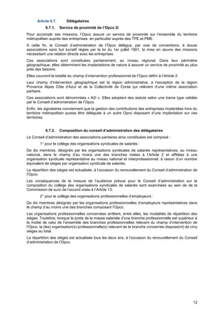 Projet
12
Article 6.7. Délégataires
6.7.1. Service de proximité de l’Opco 2i
Pour accomplir ses missions, l’Opco assure un service de proximité sur l’ensemble du territoire
métropolitain auprès des entreprises, en particulier auprès des TPE et PME.
A cette fin, le Conseil d’administration de l’Opco délègue, par voie de conventions, à douze
associations sans but lucratif régies par la loi du 1er juillet 1901, la mise en œuvre des missions
nécessitant une relation directe avec les entreprises.
Ces associations sont constituées paritairement, au niveau régional. Dans leur périmètre
géographique, elles déterminent les implantations de nature à assurer un service de proximité au plus
près des besoins.
Elles couvrent la totalité du champ d’intervention professionnel de l’Opco défini à l’Article 2.
Leur champ d’intervention géographique est la région administrative, à l’exception de la région
Provence Alpes Côte d’Azur et de la Collectivité de Corse qui relèvent d’une même association
paritaire.
Ces associations sont dénommées « A2i ». Elles adoptent des statuts selon une trame type validée
par le Conseil d’administration de l’Opco.
Enfin, les signataires conviennent que la gestion des contributions des entreprises implantées hors du
territoire métropolitain puisse être déléguée à un autre Opco disposant d’une implantation sur ces
territoires.
6.7.2. Composition du conseil d’administration des délégataires
Le Conseil d’administration des associations paritaires ainsi constituées est composé :
1° pour le collège des organisations syndicales de salariés :
De dix membres, désignés par les organisations syndicales de salariés représentatives, au niveau
national, dans le champ d’au moins une des branches visées à l’Article 2 et affiliées à une
organisation syndicale représentative au niveau national et interprofessionnel, à raison d’un nombre
équivalent de sièges par organisation syndicale de salariés.
La répartition des sièges est actualisée, à l’occasion du renouvellement du Conseil d’administration de
l’Opco.
Les conséquences de la mesure de l’audience prévue pour le Conseil d’administration sur la
composition du collège des organisations syndicales de salariés sont examinées au sein de de la
Commission de suivi de l’accord visée à l’Article 13.
2° pour le collège des organisations professionnelles d’employeurs :
De dix membres désignés par les organisations professionnelles d’employeurs représentatives dans
le champ d’au moins une des branches composant l’Opco.
Les organisations professionnelles concernées arrêtent, entre elles, les modalités de répartition des
sièges. Toutefois, lorsque le poids de la masse salariale d’une branche professionnelle est supérieur à
la moitié de celui de l’ensemble des branches professionnelles relevant du champ d’intervention de
l’Opco, la (les) organisation(s) professionnelle(s) relevant de la branche concernée dispose(nt) de cinq
sièges au total.
La répartition des sièges est actualisée tous les deux ans, à l’occasion du renouvellement du Conseil
d’administration de l’Opco.
 