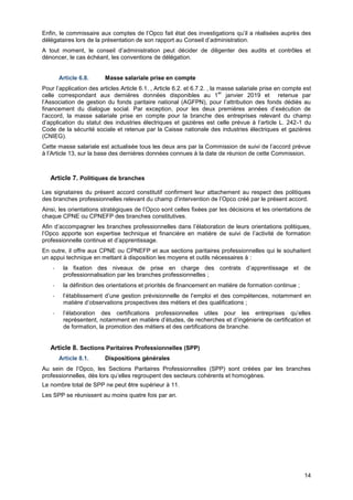 Projet
14
Enfin, le commissaire aux comptes de l’Opco fait état des investigations qu’il a réalisées auprès des
délégataires lors de la présentation de son rapport au Conseil d’administration.
A tout moment, le conseil d’administration peut décider de diligenter des audits et contrôles et
dénoncer, le cas échéant, les conventions de délégation.
Article 6.8. Masse salariale prise en compte
Pour l’application des articles Article 6.1. , Article 6.2. et 6.7.2. , la masse salariale prise en compte est
celle correspondant aux dernières données disponibles au 1
er
janvier 2019 et retenue par
l’Association de gestion du fonds paritaire national (AGFPN), pour l’attribution des fonds dédiés au
financement du dialogue social. Par exception, pour les deux premières années d’exécution de
l’accord, la masse salariale prise en compte pour la branche des entreprises relevant du champ
d’application du statut des industries électriques et gazières est celle prévue à l’article L. 242-1 du
Code de la sécurité sociale et retenue par la Caisse nationale des industries électriques et gazières
(CNIEG).
Cette masse salariale est actualisée tous les deux ans par la Commission de suivi de l’accord prévue
à l’Article 13, sur la base des dernières données connues à la date de réunion de cette Commission.
Article 7. Politiques de branches
Les signataires du présent accord constitutif confirment leur attachement au respect des politiques
des branches professionnelles relevant du champ d’intervention de l’Opco créé par le présent accord.
Ainsi, les orientations stratégiques de l’Opco sont celles fixées par les décisions et les orientations de
chaque CPNE ou CPNEFP des branches constitutives.
Afin d’accompagner les branches professionnelles dans l’élaboration de leurs orientations politiques,
l’Opco apporte son expertise technique et financière en matière de suivi de l’activité de formation
professionnelle continue et d’apprentissage.
En outre, il offre aux CPNE ou CPNEFP et aux sections paritaires professionnelles qui le souhaitent
un appui technique en mettant à disposition les moyens et outils nécessaires à :
- la fixation des niveaux de prise en charge des contrats d’apprentissage et de
professionnalisation par les branches professionnelles ;
- la définition des orientations et priorités de financement en matière de formation continue ;
- l’établissement d’une gestion prévisionnelle de l’emploi et des compétences, notamment en
matière d’observations prospectives des métiers et des qualifications ;
- l’élaboration des certifications professionnelles utiles pour les entreprises qu’elles
représentent, notamment en matière d’études, de recherches et d’ingénierie de certification et
de formation, la promotion des métiers et des certifications de branche.
Article 8. Sections Paritaires Professionnelles (SPP)
Article 8.1. Dispositions générales
Au sein de l’Opco, les Sections Paritaires Professionnelles (SPP) sont créées par les branches
professionnelles, dès lors qu’elles regroupent des secteurs cohérents et homogènes.
Le nombre total de SPP ne peut être supérieur à 11.
Les SPP se réunissent au moins quatre fois par an.
 