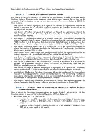 Projet
15
Les modalités de fonctionnement des SPP sont définies dans les statuts de l’association.
Article 8.2. Sections Paritaires Professionnelles initiales
A la date de signature du présent accord, il est créé, au sein de l’Opco, entre les signataires, les dix
Sections Paritaires Professionnelles suivantes, sous réserve, pour chacune d’entre elles, de la
conclusion du présent accord par les branches concernées, conformément à l’article L. 2232-6 du
Code du travail :
- une Section « Chimie » regroupant, à la signature de l’accord, les organisations relevant du
champ d’application de la Convention Collective Nationale des Industries Chimiques du 30
décembre 1952 modifiée,
- une Section « Pétrole » regroupant, à la signature de l’accord, les organisations relevant du
champ d’application de la Convention Collective Nationale de l’industrie du Pétrole du 3
septembre 1985, modifiée,
- une Section « Pharmacie » regroupant, à la signature de l’accord, les organisations relevant du
champ d’application de la Convention Collective Nationale de l’Industrie pharmaceutique du 6 avril
1956, modifiée et de la Convention Collective Nationale de la Fabrication et du Commerce des
Produits à usage Pharmaceutique, Parapharmaceutique et Vétérinaire du 1er juin 1989, modifiée,
- une Section « Plasturgie » regroupant, à la signature de l’accord, les organisations relevant du
champ d’application de la Convention Collective Nationale de la Transformation des Matières
Plastiques du 1er juillet 1960, modifiée,
- une Section « Papier Carton » regroupant, à la signature de l’accord, les organisations relevant du
champ d’application des Conventions Collectives de l’Inter-secteur Papier Carton
- une Section « Ameublement et Bois » regroupant, à la signature de l’accord, les organisations
relevant du champ d’application des Conventions Collectives de l’Ameublement et du Bois,
- une Section « Matériaux pour la Construction et l’Industrie » regroupant, à la signature de
l’accord, les organisations relevant du champ d’application des Conventions Collectives des
Matériaux pour la Construction et l’Industrie,
- une Section « Energie et services énergétiques » regroupant, à la signature de l’accord, les
organisations relevant du champ d’application du statut des industries électriques et gazières,
- une Section « Métallurgie et Recyclage » regroupant, à la signature de l’accord, les organisations
relevant du champ d’application de l’accord national du 16 janvier 1979 sur le champ d’application
des accords nationaux de la métallurgie et de la convention collective nationale des industries et
du commerce de la récupération du 6 décembre 1971, modifiés
- une Section « Caoutchouc » regroupant, à la signature de l’accord, les organisations relevant du
champ d’application de la Convention collective nationale du caoutchouc du 6 mars 1953.
Article 8.3. Création, fusion et modification de périmètre de Sections Paritaires
Professionnelles (SPP)
Dans le respect des dispositions générales prévues aux articles Article 8.1. et Article 6.4. , 13°, les
branches relevant du champ d’intervention de l’Opco visé à l’Article 2 peuvent :
- Pour celles visées aux 2) et 3) de l’Article 2:
o rejoindre l’une des SPP visées à l’Article 8.2. sous réserve de l’accord de cette dernière.
A défaut d’accord de la SPP concernée, le Conseil d’administration désigne la SPP
d’accueil ;
o créer une SPP sous réserve que l’effectif couvert par la (les) branche(s) composant cette
SPP soit au moins égal à 50 000 salariés ;
 