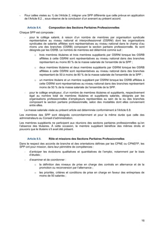 Projet
16
- Pour celles visées au 1) de l’Article 2, intégrer une SPP différente que celle prévue en application
de l’Article 8.2. , sous réserve de la conclusion d’un avenant au présent accord.
Article 8.4. Composition des Sections Paritaires Professionnelles
Chaque SPP est composée :
- pour le collège salarié, à raison d’un nombre de membres par organisation syndicale
représentative au niveau national et interprofessionnel (OSRNI) dont les organisations
syndicales de salariés affiliées sont représentatives au niveau national dans le champ d’au
moins une des branches (OSRB) composant la section paritaire professionnelle. Ils sont
désignés par les OSRB. Le nombre de membres est déterminé comme suit :
o trois membres titulaires et trois membres suppléants par OSRNI lorsque les OSRB
affiliées à cette OSRNI sont représentatives au niveau national dans des branches
représentant au moins 80 % de la masse salariale de l’ensemble de la SPP ;
o deux membres titulaires et deux membres suppléants par OSRNI lorsque les OSRB
affiliées à cette OSRNI sont représentatives au niveau national dans des branches
représentant de 50 à moins de 80 % de la masse salariale de l’ensemble de la SPP ;
o un membre titulaire et un membre suppléant par OSRNI lorsque les OSRB affiliées à
cette OSRNI sont représentatives au niveau national dans des branches représentant
moins de 50 % de la masse salariale de l’ensemble de la SPP.
- pour le collège employeur, d’un nombre de membres titulaires et suppléants, respectivement
égal au nombre total de membres titulaires et suppléants salariés, désignés par les
organisations professionnelles d’employeurs représentées au sein de la ou des branches
composant la section paritaire professionnelle, selon des modalités dont elles conviennent
entre elles.
La masse salariale visée au présent article est déterminée conformément à l’Article 6.8.
Les membres des SPP sont désignés concomitamment et pour la même durée que celle des
administrateurs au Conseil d’administration.
Les membres suppléants ne participent aux réunions des sections paritaires professionnelles qu’en
l’absence des titulaires. À cette occasion, le membre suppléant bénéficie des mêmes droits et
pouvoirs que le titulaire s’il avait été présent.
Article 8.5. Rôle et missions des Sections Paritaires Professionnelles
Dans le respect des accords de branche et des orientations définies par les CPNE ou CPNEFP, les
SPP ont pour mission, dans leur périmètre de compétences :
- d’anticiper les évolutions qualitatives et quantitatives de l’emploi, notamment par le biais
d’études ;
- d’examiner et de coordonner :
o la définition des niveaux de prise en charge des contrats en alternance et de la
promotion ou reconversion par l’alternance ;
o les priorités, critères et conditions de prise en charge en faveur des entreprises de
moins de 50 salariés ;
 