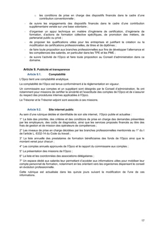 Projet
17
o les conditions de prise en charge des dispositifs financés dans le cadre d’une
contribution conventionnelle ;
- de suivre les engagements des dispositifs financés dans le cadre d’une contribution
supplémentaire versée sur une base volontaire ;
- d’organiser un appui technique en matière d’ingénierie de certification, d’ingénierie de
formation, d’actions de formation collective spécifiques, de promotion des métiers, de
partenariat public ou privé ;
- de proposer les qualifications utiles pour les entreprises et justifiant la création ou la
modification de certifications professionnelles, de titres et de diplômes ;
- de faire toute proposition aux branches professionnelles aux fins de développer l’alternance et
les compétences des salariés, en particulier dans les TPE et les PME ;
- de suivre l’activité de l’Opco et faire toute proposition au Conseil d’administration dans ce
domaine.
Article 9. Publicité et transparence
Article 9.1. Comptabilité
L’Opco tient une comptabilité analytique.
La comptabilité de l’Opco est tenue conformément à la réglementation en vigueur.
Un commissaire aux comptes et un suppléant sont désignés par le Conseil d’administration. Ils ont
notamment pour missions de certifier la sincérité et l’exactitude des comptes de l’Opco et de s’assurer
du respect des procédures internes applicables à l’Opco.
Le Trésorier et le Trésorier-adjoint sont associés à ces missions.
Article 9.2. Site internet public
Au sein d’une rubrique dédiée et identifiable de son site internet, l’Opco publie et actualise :
1° La liste des priorités, des critères et des conditions de prise en charge des demandes présentées
par les employeurs, des coûts de diagnostics, ainsi que les services proposés financés au titre des
frais de gestion et de mission des opérateurs de compétences ;
2° Les niveaux de prise en charge décidées par les branches professionnelles mentionnés au 1° du I
de l’article L. 6332-14 du Code du travail ;
3° La liste annuelle des prestataires de formation bénéficiaires des fonds de l’Opco ainsi que le
montant versé pour chacun ;
4° Les comptes annuels approuvés de l’Opco et le rapport du commissaire aux comptes ;
5° La présentation des missions de l’Opco ;
6° La liste et les coordonnées des associations délégataires ;
7° Un espace dédié aux salariés leur permettant d’accéder aux informations utiles pour mobiliser leur
compte personnel de formation, notamment en les orientant vers les organismes dispensant le conseil
en évolution professionnelle.
Cette rubrique est actualisée dans les quinze jours suivant la modification de l'une de ces
informations.
 
