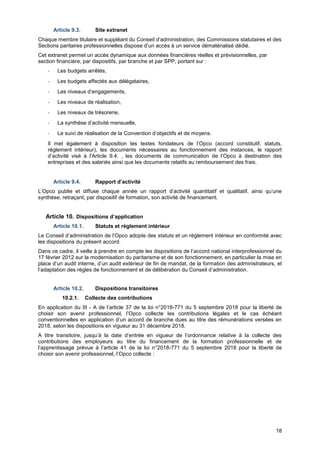 Projet
18
Article 9.3. Site extranet
Chaque membre titulaire et suppléant du Conseil d’administration, des Commissions statutaires et des
Sections paritaires professionnelles dispose d’un accès à un service dématérialisé dédié.
Cet extranet permet un accès dynamique aux données financières réelles et prévisionnelles, par
section financière, par dispositifs, par branche et par SPP, portant sur :
- Les budgets arrêtés,
- Les budgets affectés aux délégataires,
- Les niveaux d’engagements,
- Les niveaux de réalisation,
- Les niveaux de trésorerie,
- La synthèse d’activité mensuelle,
- Le suivi de réalisation de la Convention d’objectifs et de moyens.
Il met également à disposition les textes fondateurs de l’Opco (accord constitutif, statuts,
règlement intérieur), les documents nécessaires au fonctionnement des instances, le rapport
d’activité visé à l'Article 9.4. , les documents de communication de l’Opco à destination des
entreprises et des salariés ainsi que les documents relatifs au remboursement des frais.
Article 9.4. Rapport d’activité
L’Opco publie et diffuse chaque année un rapport d’activité quantitatif et qualitatif, ainsi qu’une
synthèse, retraçant, par dispositif de formation, son activité de financement.
Article 10. Dispositions d’application
Article 10.1. Statuts et règlement intérieur
Le Conseil d’administration de l’Opco adopte des statuts et un règlement intérieur en conformité avec
les dispositions du présent accord.
Dans ce cadre, il veille à prendre en compte les dispositions de l’accord national interprofessionnel du
17 février 2012 sur la modernisation du paritarisme et de son fonctionnement, en particulier la mise en
place d’un audit interne, d’un audit extérieur de fin de mandat, de la formation des administrateurs, et
l’adaptation des règles de fonctionnement et de délibération du Conseil d’administration.
Article 10.2. Dispositions transitoires
10.2.1. Collecte des contributions
En application du III - A de l’article 37 de la loi n°2018-771 du 5 septembre 2018 pour la liberté de
choisir son avenir professionnel, l’Opco collecte les contributions légales et le cas échéant
conventionnelles en application d’un accord de branche dues au titre des rémunérations versées en
2018, selon les dispositions en vigueur au 31 décembre 2018.
A titre transitoire, jusqu’à la date d’entrée en vigueur de l’ordonnance relative à la collecte des
contributions des employeurs au titre du financement de la formation professionnelle et de
l’apprentissage prévue à l’article 41 de la loi n°2018-771 du 5 septembre 2018 pour la liberté de
choisir son avenir professionnel, l’Opco collecte :
 