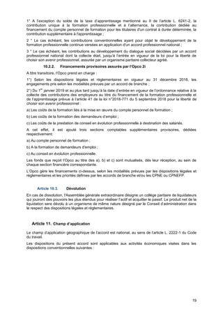 Projet
19
1° A l’exception du solde de la taxe d’apprentissage mentionné au II de l’article L. 6241-2, la
contribution unique à la formation professionnelle et à l’alternance, la contribution dédiée au
financement du compte personnel de formation pour les titulaires d'un contrat à durée déterminée, la
contribution supplémentaire à l'apprentissage ;
2 ° Le cas échéant, les contributions conventionnelles ayant pour objet le développement de la
formation professionnelle continue versées en application d'un accord professionnel national ;
3 ° Le cas échéant, les contributions au développement du dialogue social décidées par un accord
professionnel national dont la collecte était, jusqu’à l’entrée en vigueur de la loi pour la liberté de
choisir son avenir professionnel, assurée par un organisme paritaire collecteur agréé.
10.2.2. Financements provisoires assurés par l’Opco 2i
A titre transitoire, l’Opco prend en charge :
1°) Selon les dispositions légales et règlementaires en vigueur au 31 décembre 2018, les
engagements pris selon les modalités prévues par un accord de branche ;
2°) Du 1
er
janvier 2019 et au plus tard jusqu’à la date d’entrée en vigueur de l’ordonnance relative à la
collecte des contributions des employeurs au titre du financement de la formation professionnelle et
de l’apprentissage prévue à l’article 41 de la loi n°2018-771 du 5 septembre 2018 pour la liberté de
choisir son avenir professionnel :
a) Les coûts de la formation liés à la mise en œuvre du compte personnel de formation ;
b) Les coûts de la formation des demandeurs d’emploi ;
c) Les coûts de la prestation de conseil en évolution professionnelle à destination des salariés.
A cet effet, il est ajouté trois sections comptables supplémentaires provisoires, dédiées
respectivement:
a) Au compte personnel de formation ;
b) A la formation de demandeurs d'emploi ;
c) Au conseil en évolution professionnelle.
Les fonds que reçoit l’Opco au titre des a), b) et c) sont mutualisés, dès leur réception, au sein de
chaque section financière correspondante.
L’Opco gère les financements ci-dessus, selon les modalités prévues par les dispositions légales et
réglementaires et les priorités définies par les accords de branche et/ou les CPNE ou CPNEFP.
Article 10.3. Dévolution
En cas de dissolution, l'Assemblée générale extraordinaire désigne un collège paritaire de liquidateurs
qui jouiront des pouvoirs les plus étendus pour réaliser l'actif et acquitter le passif. Le produit net de la
liquidation sera dévolu à un organisme de même nature désigné par le Conseil d’administration dans
le respect des dispositions légales et réglementaires.
Article 11. Champ d’application
Le champ d’application géographique de l’accord est national, au sens de l’article L. 2222-1 du Code
du travail.
Les dispositions du présent accord sont applicables aux activités économiques visées dans les
dispositions conventionnelles suivantes :
 