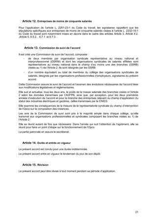 Projet
21
Article 12. Entreprises de moins de cinquante salariés
Pour l’application de l’article L. 2261-23-1 du Code du travail, les signataires rappellent que les
stipulations spécifiques aux entreprises de moins de cinquante salariés visées à l’article L. 2232-10-1
du Code du travail sont notamment mises en œuvre dans le cadre des articles Article 3, Article 4.2.
,Article 5, 6.5.2. , 6.7.1. et 6.7.3. .
Article 13. Commission de suivi de l’accord
Il est créé une Commission de suivi de l’accord, composée :
- de deux membres par organisation syndicale représentative au niveau national et
interprofessionnel (OSRNI) et dont les organisations syndicales de salariés affiliées sont
représentatives au niveau national dans le champ d’au moins une des branches (OSRB)
visées au 1) de l’Article 2. Ils sont désignés par les OSRB.
- d’un nombre équivalant au total de membres du collège des organisations syndicales de
salariés, désignés par les organisations professionnelles d’employeurs, signataires du présent
accord.
Cette Commission assure le suivi de l’accord et l’examen des évolutions nécessaires de l’accord liées
aux modifications législatives et réglementaires.
Elle suit et actualise, tous les deux ans, le poids de la masse salariale des branches visées à l’Article
2 selon les données transmises par l’AGFPN, ainsi que, par exception, pour les deux premières
années d’exécution de l’accord et pour la branche des entreprises relevant du champ d’application du
statut des industries électriques et gazières, celles transmises par la CNIEG.
Elle examine les conséquences de la mesure de la représentativité syndicale du champ d’intervention
de l’Opco sur la composition des instances.
Les avis de la Commission de suivi sont pris à la majorité simple dans chaque collège, qu’elle
transmet aux organisations professionnelles et syndicales composant les branches visées au 1) de
l’Article 2.
Elle se réunit autant de fois que nécessaire. Dans l’année qui suit l’obtention de l’agrément, elle se
réunit pour faire un point d’étape sur le fonctionnement de l’Opco.
La partie patronale en assure le secrétariat.
Article 14. Durée et entrée en vigueur
Le présent accord est conclu pour une durée indéterminée.
Le présent accord entre en vigueur le lendemain du jour de son dépôt.
Article 15. Révision
Le présent accord peut être révisé à tout moment pendant sa période d’application.
 