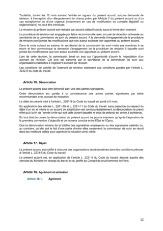 Projet
22
Toutefois, durant les 12 mois suivant l’entrée en vigueur du présent accord, aucune demande de
révision, à l’exception d’un élargissement du champ prévu par l’Article 2 du présent accord ou d’un
cas exceptionnel ou d’une urgence (notamment en cas de modification du contexte législatif ou
réglementaire) ne peut être introduite.
La révision du présent accord est réalisée par accord collectif conclu sous la forme d’un avenant.
La procédure de révision est engagée par lettre recommandée avec accusé de réception adressée au
secrétariat de la commission de suivi du présent accord. A la demande d’engagement de la procédure
de révision sont jointes les modifications que son auteur souhaite voir apportées au présent accord.
Dans le mois suivant sa saisine, le secrétariat de la commission de suivi invite ses membres à se
réunir et leur communique la demande d’engagement de la procédure de révision à laquelle sont
jointes les modifications que son auteur souhaite voir apportées au présent accord.
Lors de cette réunion, la commission émet un avis sur l’opportunité d’ouvrir la négociation d’un
avenant de révision. Cet avis est transmis par le secrétariat de la commission de suivi aux
organisations habilitées à négocier l’avenant de révision.
Les conditions de validité de l’avenant de révision obéissent aux conditions posées par l’article L.
2232-6 du code du travail.
Article 16. Dénonciation
Le présent accord peut être dénoncé par l’une des parties signataires.
Cette dénonciation est portée à la connaissance des autres parties signataires par lettre
recommandée avec accusé de réception.
Le délai de préavis visé à l’article L. 2261-9 du Code du travail est porté à 6 mois.
En application des articles L. 2261-10 et L. 2261-11 du Code du travail, sans préjudice du respect du
délai d’un an et même si un accord de substitution est conclu préalablement, la dénonciation ne prend
effet qu’à la fin de l’année civile qui suit celle durant laquelle le délai de préavis est arrivé à échéance.
En tout état de cause, la dénonciation du présent accord ne pourra intervenir qu’après l’expiration de
la première convention d’objectifs et de moyens conclue entre l’Etat et l’Opco.
Que la dénonciation émane de la totalité des signataires employeurs ou des signataires salariés ou,
au contraire, qu’elle soit le fait d'une partie d’entre elles seulement, la commission de suivi se réunit
dans les meilleurs délais pour apprécier la situation ainsi créée.
Article 17. Dépôt
Le présent accord est notifié à chacune des organisations représentatives dans les conditions prévues
à l’article L. 2231-5 du Code du travail.
Le présent accord est, en application de l’article L. 2231-6 du Code du travail, déposé auprès des
services du Ministre en charge du travail et du greffe du Conseil de prud’hommes de Paris.
Article 18. Agrément et extension
Article 18.1. Agrément
 