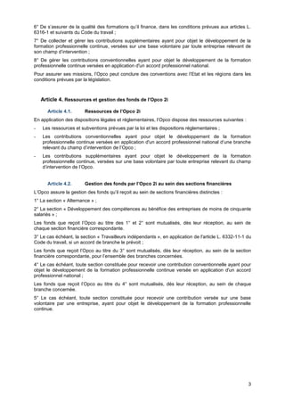 Projet
3
6° De s’assurer de la qualité des formations qu’il finance, dans les conditions prévues aux articles L.
6316-1 et suivants du Code du travail ;
7° De collecter et gérer les contributions supplémentaires ayant pour objet le développement de la
formation professionnelle continue, versées sur une base volontaire par toute entreprise relevant de
son champ d’intervention ;
8° De gérer les contributions conventionnelles ayant pour objet le développement de la formation
professionnelle continue versées en application d'un accord professionnel national.
Pour assurer ses missions, l’Opco peut conclure des conventions avec l’Etat et les régions dans les
conditions prévues par la législation.
Article 4. Ressources et gestion des fonds de l’Opco 2i
Article 4.1. Ressources de l’Opco 2i
En application des dispositions légales et réglementaires, l’Opco dispose des ressources suivantes :
- Les ressources et subventions prévues par la loi et les dispositions réglementaires ;
- Les contributions conventionnelles ayant pour objet le développement de la formation
professionnelle continue versées en application d'un accord professionnel national d’une branche
relevant du champ d’intervention de l’Opco ;
- Les contributions supplémentaires ayant pour objet le développement de la formation
professionnelle continue, versées sur une base volontaire par toute entreprise relevant du champ
d’intervention de l’Opco.
Article 4.2. Gestion des fonds par l’Opco 2i au sein des sections financières
L’Opco assure la gestion des fonds qu’il reçoit au sein de sections financières distinctes :
1° La section « Alternance » ;
2° La section « Développement des compétences au bénéfice des entreprises de moins de cinquante
salariés » ;
Les fonds que reçoit l’Opco au titre des 1° et 2° sont mutualisés, dès leur réception, au sein de
chaque section financière correspondante.
3° Le cas échéant, la section « Travailleurs indépendants », en application de l'article L. 6332-11-1 du
Code du travail, si un accord de branche le prévoit ;
Les fonds que reçoit l’Opco au titre du 3° sont mutualisés, dès leur réception, au sein de la section
financière correspondante, pour l’ensemble des branches concernées.
4° Le cas échéant, toute section constituée pour recevoir une contribution conventionnelle ayant pour
objet le développement de la formation professionnelle continue versée en application d'un accord
professionnel national ;
Les fonds que reçoit l’Opco au titre du 4° sont mutualisés, dès leur réception, au sein de chaque
branche concernée.
5° Le cas échéant, toute section constituée pour recevoir une contribution versée sur une base
volontaire par une entreprise, ayant pour objet le développement de la formation professionnelle
continue.
 