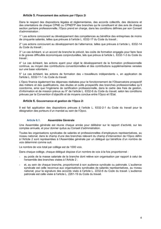 Projet
4
Article 5. Financement des actions par l’Opco 2i
Dans le respect des dispositions légales et réglementaires, des accords collectifs, des décisions et
des orientations de chaque CPNE ou CPNEFP des branches qui le constituent et des avis de chaque
section paritaire professionnelle, l’Opco prend en charge, dans les conditions définies par son Conseil
d’administration :
1° Les actions concourant au développement des compétences au bénéfice des entreprises de moins
de cinquante salariés, telles que prévues à l’article L. 6332-17 du Code du travail ;
2° Les actions concourant au développement de l’alternance, telles que prévues à l’article L. 6332-14
du Code du travail ;
3° Le cas échéant, si un accord de branche le prévoit, les coûts de formation engagés pour faire face
à de graves difficultés économiques conjoncturelles, tels que prévus à l’article L. 6332-1-3 du Code du
travail ;
4° Le cas échéant, les actions ayant pour objet le développement de la formation professionnelle
continue, au moyen des contributions conventionnelles et des contributions supplémentaires versées
sur une base volontaire ;
5° Le cas échéant, les actions de formation des « travailleurs indépendants », en application de
l'article L. 6332-11-1 du Code du travail.
L’Opco finance également les dépenses réalisées pour le fonctionnement de l’Observatoire prospectif
des métiers et des qualifications, des études et outils prospectifs des branches professionnelles qu’il
coordonne, ainsi que l’ingénierie de certification professionnelle, dans le cadre des frais de gestion,
d’information et de mission prévus au 9° de l’article L. 6332-6 du Code du travail, selon les conditions
prévues par la Convention d’objectifs et de moyens conclue entre l’Opco et l’Etat.
Article 6. Gouvernance et gestion de l’Opco 2i
Il est fait application des dispositions prévues à l’article L. 6332-2-1 du Code du travail pour la
désignation des porteurs d’un mandat au sein de l’Opco.
Article 6.1. Assemblée Générale
Une Assemblée générale est réunie chaque année pour délibérer sur le rapport d’activité, sur les
comptes annuels, et pour donner quitus au Conseil d’administration.
Toutes les organisations syndicales de salariés et professionnelles d’employeurs représentatives, au
niveau national, dans le champ d’une des branches relevant du champ d’intervention de l’Opco défini
à l’Article 2 sont représentées à l’Assemblée générale par un délégué qui bénéficie d’un nombre de
voix déterminé comme suit.
Le nombre de voix total par collège est de 1000 voix.
Dans chaque collège, chaque délégué dispose d’un nombre de voix à la fois proportionnel :
- au poids de la masse salariale de la branche dont relève son organisation par rapport à celui de
l’ensemble des branches visées à l’Article 2 ;
- et, au sein de chaque branche, proportionnel à son audience syndicale ou patronale. L’audience
syndicale est celle reconnue aux organisations syndicales de salariés représentatives, au niveau
national, pour la signature des accords visés à l’article L. 2232-6 du Code du travail. L’audience
patronale est celle visée à l’article L. 2261-19 du Code du travail.
 