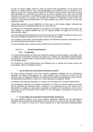 Projet
5
Au sein de chaque collège, lorsque le poids de chacune des organisations ne leur permet plus
d’obtenir un nombre entier de voix, il est fait application, pour l’attribution des voix restantes, de la
règle de la plus forte moyenne visée à l’article R. 2314-20 du Code du travail. Le poids de chacune
des organisations en concurrence est divisé par le nombre, augmenté d'une unité, des voix déjà
obtenues par l’organisation. Les différentes organisations sont classées dans l'ordre décroissant des
moyennes obtenues. La première voix restante est attribuée à l’organisation ayant la plus forte
moyenne. Il est procédé successivement à la même opération pour chacune des voix non pourvues
jusqu'à la dernière.
L’Assemblée générale ne peut valablement se réunir que si, dans chaque collège, l’ensemble des
délégués présents ou représentés détiennent au moins 500 voix.
Les décisions de l’Assemblée générale sont adoptées à la condition de recueillir, dans chacun des
deux collèges, la majorité qualifiée des voix. La majorité qualifiée est égale aux 2/3 des voix
exprimées par collège.
Une Assemblée générale extraordinaire peut être convoquée pour modifier les statuts de l’Opco sur la
demande de délégués représentant au moins un tiers des voix par collège.
Les modalités d’organisation de l’Assemblée générale, de l’Assemblée générale extraordinaire et de
vote sont précisées par les statuts de l’Opco.
La masse salariale visée au présent article est déterminée conformément à l’Article 6.8. .
Article 6.2. Conseil d’administration
6.2.1. Composition
Le Conseil d’administration de l’Opco est composé de quarante membres répartis, à part égale, entre
un collège des organisations syndicales de salariés et un collège des organisations professionnelles
d’employeurs. Un commissaire du gouvernement assiste aux réunions dans les conditions prévues
par voie réglementaire.
Les membres du Conseil d’administration sont désignés pour un mandat d’une durée de deux ans
renouvelable, selon les modalités suivantes :
1° pour le collège des organisations syndicales de salariés :
De vingt membres titulaires et de vingt membres suppléants, désignés par les organisations
syndicales de salariés représentatives, au niveau national, dans le champ d’au moins une des
branches visées à l’Article 2 et affiliées à une organisation syndicale représentative au niveau national
et interprofessionnel (OSRNI), à raison d’un nombre équivalent de sièges par OSRNI.
La répartition des sièges est actualisée, à l’occasion du renouvellement du Conseil d’administration.
Les signataires conviennent de demander au Ministère du Travail une mesure d’audience syndicale
dans le périmètre des branches visées à l’Article 2. Les conséquences de cette mesure sur la
composition du collège des organisations syndicales de salariés sont examinées au sein de de la
Commission de suivi de l’accord visée à l’Article 13, afin d’envisager, le cas échéant, la révision du
présent accord.
2° pour le collège des organisations professionnelles d’employeurs :
De vingt membres titulaires et de vingt membres suppléants, désignés par les organisations
professionnelles d’employeurs représentatives dans le champ d’au moins une des branches visées à
l’Article 2, en fonction du poids de la masse salariale de la (des) branche(s) professionnelle(s)
 
