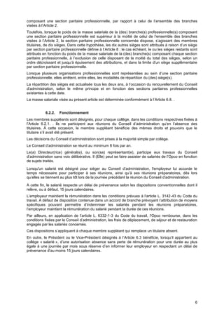 Projet
6
composant une section paritaire professionnelle, par rapport à celui de l’ensemble des branches
visées à l’Article 2.
Toutefois, lorsque le poids de la masse salariale de la (des) branche(s) professionnelle(s) composant
une section paritaire professionnelle est supérieur à la moitié de celui de l’ensemble des branches
visées à l’Article 2, la section paritaire professionnelle concernée dispose, s’agissant des membres
titulaires, de dix sièges. Dans cette hypothèse, les dix autres sièges sont attribués à raison d’un siège
par section paritaire professionnelle définie à l’Article 8 ; le cas échéant, le ou les sièges restants sont
attribués en fonction du poids de la masse salariale de la (des) branche(s) composant chaque section
paritaire professionnelle, à l’exclusion de celle disposant de la moitié du total des sièges, selon un
ordre décroissant et jusqu’à épuisement des attributions, et dans la limite d’un siège supplémentaire
par section paritaire professionnelle.
Lorsque plusieurs organisations professionnelles sont représentées au sein d’une section paritaire
professionnelle, elles arrêtent, entre elles, les modalités de répartition du (des) siège(s).
La répartition des sièges est actualisée tous les deux ans, à l’occasion du renouvellement du Conseil
d’administration, selon le même principe et en fonction des sections paritaires professionnelles
existantes à cette date.
La masse salariale visée au présent article est déterminée conformément à l’Article 6.8. .
6.2.2. Fonctionnement
Les membres suppléants sont désignés, pour chaque collège, dans les conditions respectives fixées à
l’Article 6.2.1. . Ils ne participent aux réunions du Conseil d’administration qu’en l’absence des
titulaires. À cette occasion, le membre suppléant bénéficie des mêmes droits et pouvoirs que le
titulaire s’il avait été présent.
Les décisions du Conseil d’administration sont prises à la majorité simple par collège.
Le Conseil d’administration se réunit au minimum 6 fois par an.
Le(a) Directeur(rice) général(e), ou son(sa) représentant(e), participe aux travaux du Conseil
d’administration sans voix délibérative. Il (Elle) peut se faire assister de salariés de l’Opco en fonction
de sujets traités.
Lorsqu'un salarié est désigné pour siéger au Conseil d’administration, l'employeur lui accorde le
temps nécessaire pour participer à ses réunions, ainsi qu’à ses réunions préparatoires, dès lors
qu’elles se tiennent au plus tôt lors de la journée précédant la réunion du Conseil d’administration.
A cette fin, le salarié respecte un délai de prévenance selon les dispositions conventionnelles dont il
relève, ou à défaut, 15 jours calendaires.
L’employeur maintient la rémunération dans les conditions prévues à l’article L. 3142-43 du Code du
travail. A défaut de disposition contenue dans un accord de branche prévoyant l’attribution de moyens
spécifiques pouvant permettre d’indemniser les salariés pendant les réunions préparatoires,
l’employeur maintient la rémunération du salarié pendant la durée de ces réunions.
Par ailleurs, en application de l’article L. 6332-1-3 du Code du travail, l’Opco rembourse, dans les
conditions fixées par le Conseil d’administration, les frais de déplacement, de séjour et de restauration
engagés par les salariés concernés.
Ces dispositions s’appliquent à chaque membre suppléant qui remplace un titulaire absent.
En outre, le Président ou le Vice-Président désignés à l’Article 6.3 bénéficie, lorsqu’il appartient au
collège « salarié », d’une autorisation absence sans perte de rémunération pour une durée au plus
égale à une journée par mois sous réserve d’en informer leur employeur en respectant un délai de
prévenance d’au moins 15 jours calendaires.
 