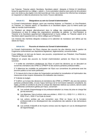 Projet
7
Les Trésorier, Trésorier adjoint, Secrétaire, Secrétaire adjoint désignés à l’Article 6.3 bénéficient,
lorsqu’ils appartiennent au collège « salarié », d’une autorisation absence sans perte de rémunération
pour une durée au plus égale à une demi-journée par mois, sous réserve d’en informer leur employeur
en respectant un délai de prévenance d’au moins 15 jours calendaires.
Article 6.3. Désignations au sein du Conseil d’administration
Le Conseil d’administration désigne, parmi ses membres titulaires, un Président, un Vice-Président,
un Trésorier, un Trésorier adjoint, un Secrétaire et un Secrétaire adjoint, pour la même durée que
celle du mandat d’administrateur.
Le Président est désigné alternativement dans le collège des organisations professionnelles
d’employeurs et dans le collège des organisations syndicales de salariés. Le Vice-Président, le
Trésorier et le Secrétaire appartiennent obligatoirement à l’autre collège. Le Trésorier adjoint et le
Secrétaire adjoint appartiennent au même collège que le Président.
Les missions des membres désignés ci-dessus et le calendrier de mandature sont définis par les
statuts de l’Opco.
Article 6.4. Pouvoirs et missions du Conseil d’administration
Le Conseil d’administration de l’Opco dispose des pouvoirs les plus étendus pour la gestion de
l’organisme conformément aux dispositions législatives, réglementaires, conventionnelles.
Il peut déléguer, en tant que de besoin, ses pouvoirs, conjointement aux Président, Vice-Président,
Trésorier et Trésorier Adjoint.
Relèvent en propre des pouvoirs du Conseil d’administration paritaire de l’Opco les missions
suivantes :
1° Il arrête les orientations stratégiques de l’Opco et prend les décisions qui en découlent en
suivant les orientations des CPNE ou CPNEFP et des sections paritaires professionnelles ;
2° Il détermine les modalités de participation de l’Opco aux conventions de partenariat avec les
pouvoirs publics ou tout autre partenaire ;
3° Il s’assure de la mise en place de l’organisation permettant la mutualisation et l’optimisation des
ressources et des moyens nécessaires à la réalisation des missions ;
4° Il décide du budget ;
5° Il définit, sur la base des décisions et orientations des CPNE ou CPNEFP, des avis des sections
paritaires professionnelles, et avec l’appui technique de la Commission statutaire compétente, les
règles, priorités et conditions de prise en charge des dépenses relatives aux actions, dans le cadre
des différentes contributions gérées par l’Opco, concernant :
a) Les contrats d'apprentissage et de professionnalisation au niveau de prise en charge fixé
par les branches ;
b) Les dépenses, frais et actions visés aux articles L. 6332-1-3, L. 6332-11-1, L. 6332-14, L.
6332-15 et L. 6332-17 du Code du travail ;
c) Les actions portées par une convention avec l’Etat en faveur de la formation
professionnelle et du développement des compétences des salariés et des demandeurs
d'emploi ;
d) Les contrats d’objectifs et de moyens conclus avec les régions en vue du développement
de l’apprentissage ;
 