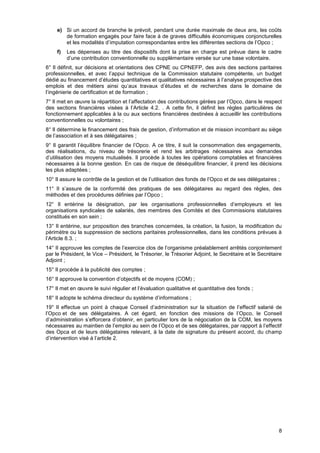 Projet
8
e) Si un accord de branche le prévoit, pendant une durée maximale de deux ans, les coûts
de formation engagés pour faire face à de graves difficultés économiques conjoncturelles
et les modalités d’imputation correspondantes entre les différentes sections de l’Opco ;
f) Les dépenses au titre des dispositifs dont la prise en charge est prévue dans le cadre
d’une contribution conventionnelle ou supplémentaire versée sur une base volontaire.
6° Il définit, sur décisions et orientations des CPNE ou CPNEFP, des avis des sections paritaires
professionnelles, et avec l’appui technique de la Commission statutaire compétente, un budget
dédié au financement d’études quantitatives et qualitatives nécessaires à l’analyse prospective des
emplois et des métiers ainsi qu’aux travaux d’études et de recherches dans le domaine de
l’ingénierie de certification et de formation ;
7° Il met en œuvre la répartition et l’affectation des contributions gérées par l’Opco, dans le respect
des sections financières visées à l’Article 4.2. . A cette fin, il définit les règles particulières de
fonctionnement applicables à la ou aux sections financières destinées à accueillir les contributions
conventionnelles ou volontaires ;
8° Il détermine le financement des frais de gestion, d’information et de mission incombant au siège
de l’association et à ses délégataires ;
9° Il garantit l’équilibre financier de l’Opco. A ce titre, il suit la consommation des engagements,
des réalisations, du niveau de trésorerie et rend les arbitrages nécessaires aux demandes
d’utilisation des moyens mutualisés. Il procède à toutes les opérations comptables et financières
nécessaires à la bonne gestion. En cas de risque de déséquilibre financier, il prend les décisions
les plus adaptées ;
10° Il assure le contrôle de la gestion et de l’utilisation des fonds de l’Opco et de ses délégataires ;
11° Il s’assure de la conformité des pratiques de ses délégataires au regard des règles, des
méthodes et des procédures définies par l’Opco ;
12° Il entérine la désignation, par les organisations professionnelles d’employeurs et les
organisations syndicales de salariés, des membres des Comités et des Commissions statutaires
constitués en son sein ;
13° Il entérine, sur proposition des branches concernées, la création, la fusion, la modification du
périmètre ou la suppression de sections paritaires professionnelles, dans les conditions prévues à
l’Article 8.3. ;
14° Il approuve les comptes de l’exercice clos de l’organisme préalablement arrêtés conjointement
par le Président, le Vice – Président, le Trésorier, le Trésorier Adjoint, le Secrétaire et le Secrétaire
Adjoint ;
15° Il procède à la publicité des comptes ;
16° Il approuve la convention d’objectifs et de moyens (COM) ;
17° Il met en œuvre le suivi régulier et l’évaluation qualitative et quantitative des fonds ;
18° Il adopte le schéma directeur du système d’informations ;
19° Il effectue un point à chaque Conseil d’administration sur la situation de l’effectif salarié de
l’Opco et de ses délégataires. A cet égard, en fonction des missions de l’Opco, le Conseil
d’administration s’efforcera d’obtenir, en particulier lors de la négociation de la COM, les moyens
nécessaires au maintien de l’emploi au sein de l’Opco et de ses délégataires, par rapport à l’effectif
des Opca et de leurs délégataires relevant, à la date de signature du présent accord, du champ
d’intervention visé à l’article 2.
 