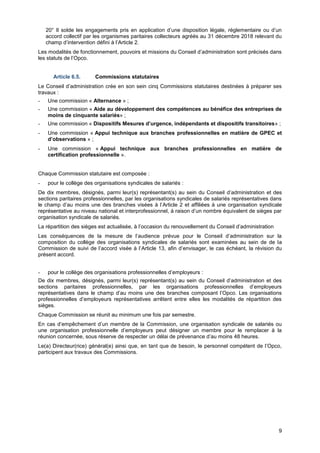 Projet
9
20° Il solde les engagements pris en application d’une disposition légale, réglementaire ou d’un
accord collectif par les organismes paritaires collecteurs agréés au 31 décembre 2018 relevant du
champ d’intervention défini à l’Article 2.
Les modalités de fonctionnement, pouvoirs et missions du Conseil d’administration sont précisés dans
les statuts de l’Opco.
Article 6.5. Commissions statutaires
Le Conseil d’administration crée en son sein cinq Commissions statutaires destinées à préparer ses
travaux :
- Une commission « Alternance » ;
- Une commission « Aide au développement des compétences au bénéfice des entreprises de
moins de cinquante salariés» ;
- Une commission « Dispositifs Mesures d’urgence, indépendants et dispositifs transitoires» ;
- Une commission « Appui technique aux branches professionnelles en matière de GPEC et
d’observations » ;
- Une commission « Appui technique aux branches professionnelles en matière de
certification professionnelle ».
Chaque Commission statutaire est composée :
- pour le collège des organisations syndicales de salariés :
De dix membres, désignés, parmi leur(s) représentant(s) au sein du Conseil d’administration et des
sections paritaires professionnelles, par les organisations syndicales de salariés représentatives dans
le champ d’au moins une des branches visées à l’Article 2 et affiliées à une organisation syndicale
représentative au niveau national et interprofessionnel, à raison d’un nombre équivalent de sièges par
organisation syndicale de salariés.
La répartition des sièges est actualisée, à l’occasion du renouvellement du Conseil d’administration
Les conséquences de la mesure de l’audience prévue pour le Conseil d’administration sur la
composition du collège des organisations syndicales de salariés sont examinées au sein de de la
Commission de suivi de l’accord visée à l’Article 13, afin d’envisager, le cas échéant, la révision du
présent accord.
- pour le collège des organisations professionnelles d’employeurs :
De dix membres, désignés, parmi leur(s) représentant(s) au sein du Conseil d’administration et des
sections paritaires professionnelles, par les organisations professionnelles d’employeurs
représentatives dans le champ d’au moins une des branches composant l’Opco. Les organisations
professionnelles d’employeurs représentatives arrêtent entre elles les modalités de répartition des
sièges.
Chaque Commission se réunit au minimum une fois par semestre.
En cas d’empêchement d’un membre de la Commission, une organisation syndicale de salariés ou
une organisation professionnelle d’employeurs peut désigner un membre pour le remplacer à la
réunion concernée, sous réserve de respecter un délai de prévenance d’au moins 48 heures.
Le(a) Directeur(rice) général(e) ainsi que, en tant que de besoin, le personnel compétent de l’Opco,
participent aux travaux des Commissions.
 
