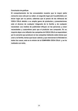  

Conclusión de graficas
El comportamiento de los encuestados muestra que la mayor parte
consume coca cola por su sabor, en segundo lugar por la publicidad y en
tercer lugar por su precio, sabemos que el precio de los refrescos de
COCA COLA debido a su amplia gama de productos y presentaciones
esta al alcance de cualquier integrante de la familia y de cualquier
necesidad. Los medios de publicidad influyen en las personas y crean
necesidades y costumbres para que el producto sea comprado. En su
mayoría dejan una reflexión las campañas de COCA COLA se especializan
por la cercanía que producen en las campañas hablando sobre temas que
unen a la familia, temas que tocan valores y que mencionan la felicidad en
todos los casos, esta es la misión de la COMPAÑÍA COCA COLA y se ha
realizado con éxito.




	
                                 28	
  
 