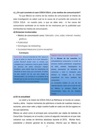  

c) ¿ En qué consiste el caso COCA COLA y los medios de comunicación?
                 Ya que México es victima de los medios de comunicación el interés de
esta investigación es saber cual es la causa de el aumento del consumo de
COCA COLA                        en nuestro país, a que se debe esto , si fue causa del
consumismo sembrado en la mente de los mexicanos por la publicidad que
bombardea los medios de comunicación.
d) Emisores involucrados
              • Medios de comunicación como: Televisión, cine, radio, internet, medios
                 gráficos.
              • Publicidad
              • Estrategias de Marketing
              • Sociedad Mexicana (como receptor)
                 Estrategias
                                                                    SABOR CON LOS CINCO SENTIDOS
       Santa Claus (Fue en la Navidad de 1931, época en
                                                                    En la década de los cuarenta, los
       la que la gente se reponía de la Gran Depresión,
       cuando Woodruff decidió crear un símbolo que                 embotelladores comenzaron a invertir en

       contagiara paz y esperanza a toda la gente. Solicitó         diversos medios publicitarios: programas
       los     servicios   del    artista   americano   Haddon      de     radio,        carteles,   desplegados        de
       Sundblom, quien diseñó (bajo los lineamientos de             prensa,     decoración           de    fachadas     en
       Woodruff) al Santa Claus que conocemos. El efecto            comercios y todo lo necesario para
       de esta creación fue tal, que esta imagen se                 reforzar        la     imagen       de     la    marca
       internacionalizó y se convirtió en un emblema de la
                                                                    impactando            los   cinco      sentidos     del
       Navidad que ha sido uno de los vínculos más fuertes
                                                                    consumidor.
       entre COCA-COLA y sus consumidores
                                                                    La Compañía estaba en una de sus
       	
  
                                                                    mejores épocas, razón por la cual se creó
                                                                    en     México          la   primera       Planta    de
                                                                    Concentrados            fuera    de      los    Estados
                                                                    Unidos.

e) En la actualidad                                                 	
  
                 La visión y la misión de COCA COLA es Refrescar al mundo en cuerpo,
mente y alma. Inspirar momentos de optimismo a través de nuestras marcas y
acciones, para crear valor y dejar nuestra huella en cada uno de los lugares en
los que operamos.
México se ubicó como el principal país consumidor per cápita de bebidas de
Coca-Cola- Company en el mundo y como el segundo mercado en el que más
crecieron sus ventas en términos absolutos durante el 2010.                                               Muhtar Kent,
presidente y director general de la empresa, informó que en México se
	
                                                          7	
  
 