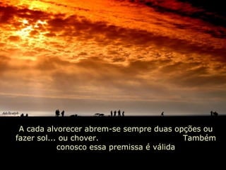 A cada alvorecer abrem-se sempre duas opções ou fazer sol... ou chover.  Também conosco essa premissa é válida 