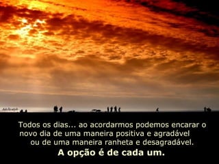 Todos os dias... ao acordarmos podemos encarar o novo dia de uma maneira positiva e agradável  ou de uma maneira ranheta e desagradável. A opção é de cada um. 
