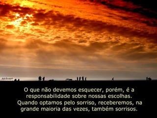 O que não devemos esquecer, porém, é a responsabilidade sobre nossas escolhas. Quando optamos pelo sorriso, receberemos, na grande maioria das vezes, também sorrisos.   