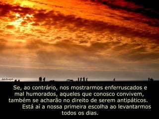 Se, ao contrário, nos mostrarmos enferruscados e mal humorados, aqueles que conosco convivem,  também se acharão no direito de serem antipáticos.  Está aí a nossa primeira escolha ao levantarmos todos os dias. 