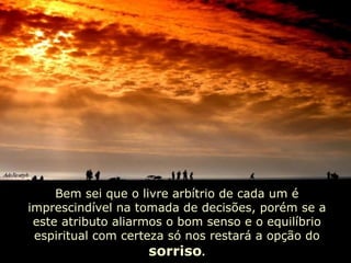 Bem sei que o livre arbítrio de cada um é imprescindível na tomada de decisões, porém se a este atributo aliarmos o bom senso e o equilíbrio espiritual com certeza só nos restará a opção do  sorriso . 