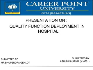SUBMITTED TO :
MR.BHUPENDRA GEHLOT
SUBMITTED BY :
ASHISH SHARMA (K10701)
PRESENTATION ON :
QUALITY FUNCTION DEPLOYMENT IN
HOSPITAL
 