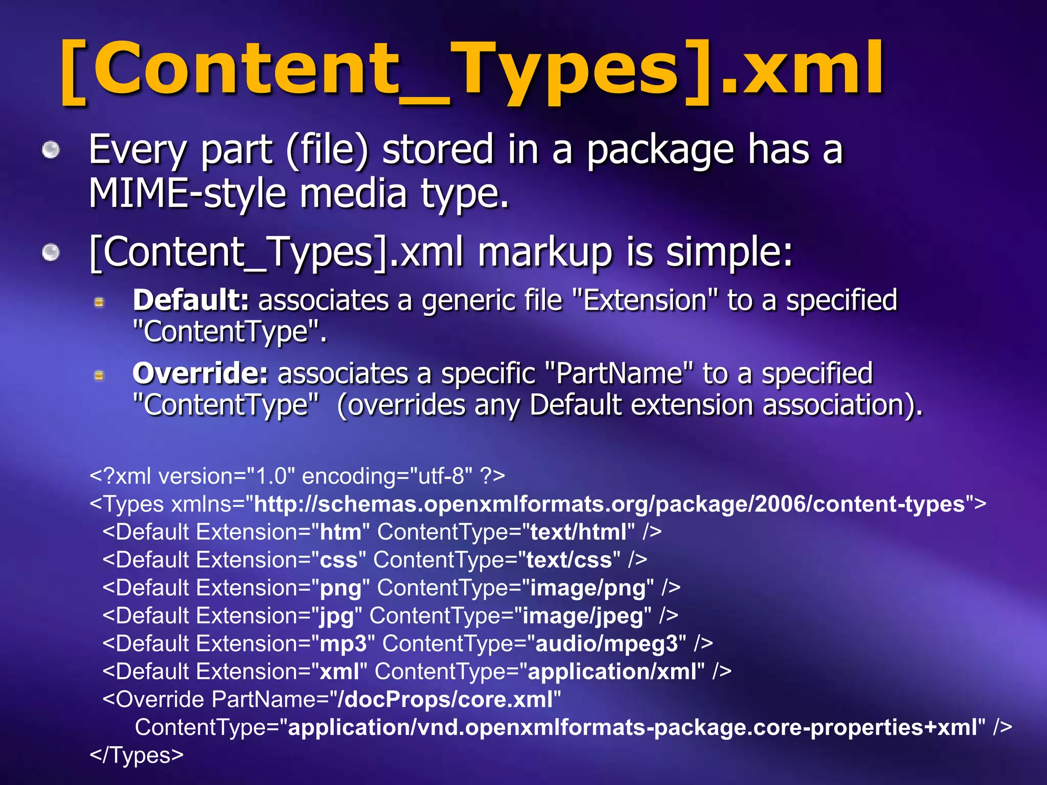 [Content_Types].xml
Every part (file) stored in a package has a
MIME-style media type.
[Content_Types].xml markup is simple:
   Default: associates a generic file "Extension" to a specified
   "ContentType".
   Override: associates a specific "PartName" to a specified
   "ContentType" (overrides any Default extension association).

<?xml version="1.0" encoding="utf-8" ?>
<Types xmlns="http://schemas.openxmlformats.org/package/2006/content-types">
 <Default Extension="htm" ContentType="text/html" />
 <Default Extension="css" ContentType="text/css" />
 <Default Extension="png" ContentType="image/png" />
 <Default Extension="jpg" ContentType="image/jpeg" />
 <Default Extension="mp3" ContentType="audio/mpeg3" />
 <Default Extension="xml" ContentType="application/xml" />
 <Override PartName="/docProps/core.xml"
    ContentType="application/vnd.openxmlformats-package.core-properties+xml" />
</Types>
 