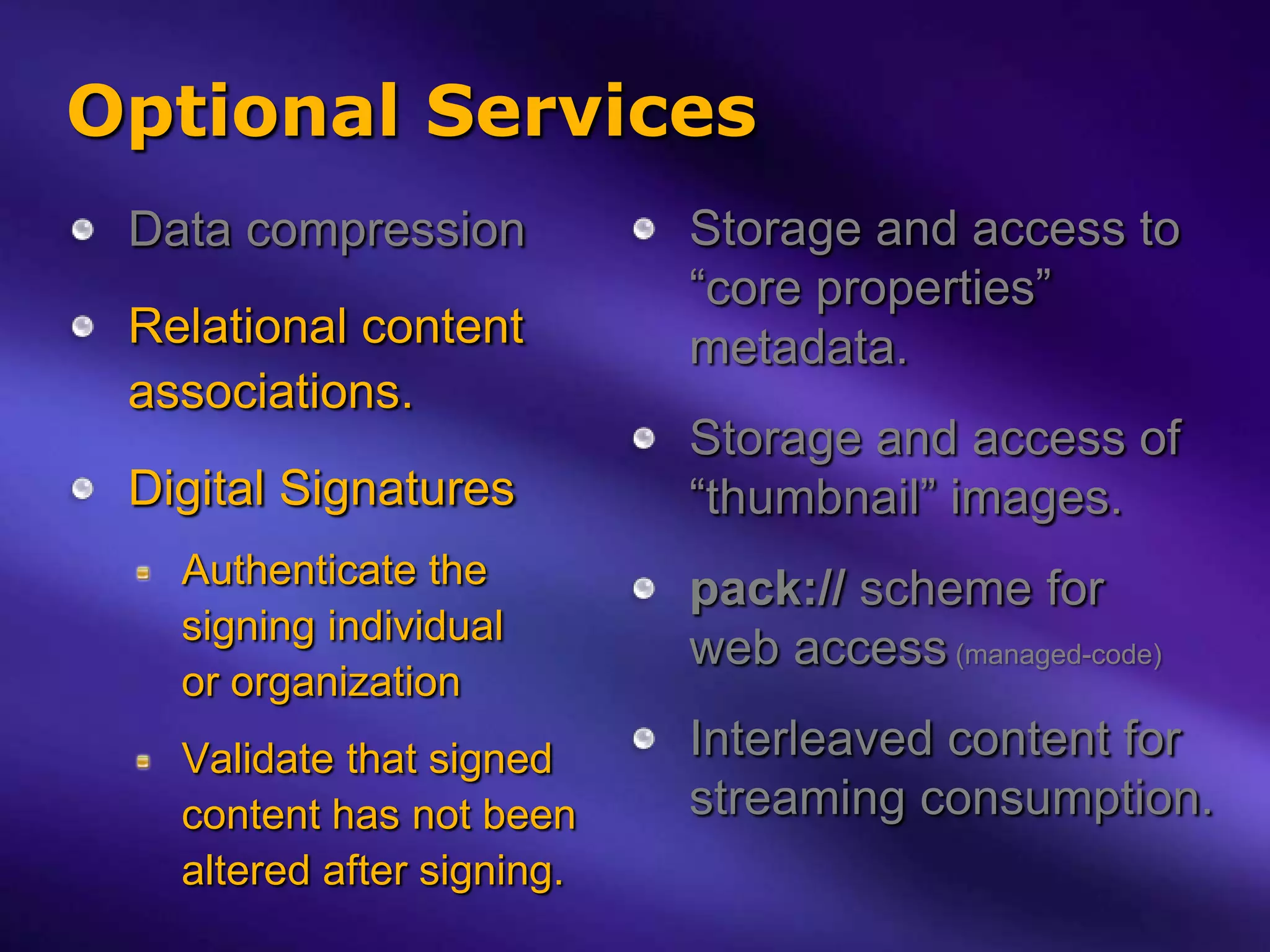 Optional Services
 Data compression           Storage and access to
                            “core properties”
 Relational content         metadata.
 associations.
                            Storage and access of
 Digital Signatures         “thumbnail” images.
   Authenticate the         pack:// scheme for
   signing individual
                            web access (managed-code)
   or organization
   Validate that signed     Interleaved content for
   content has not been     streaming consumption.
   altered after signing.
 