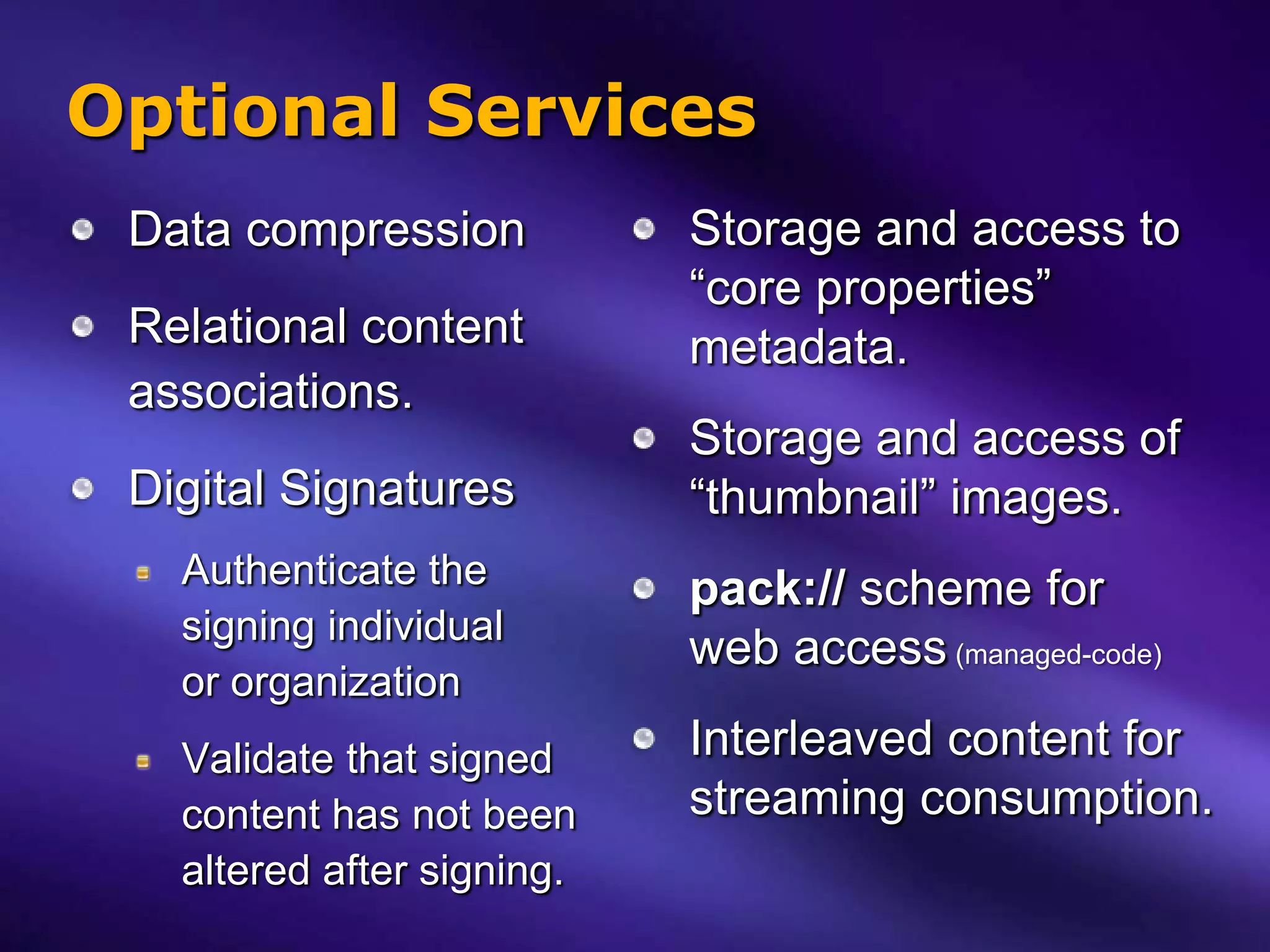Optional Services
 Data compression           Storage and access to
                            “core properties”
 Relational content         metadata.
 associations.
                            Storage and access of
 Digital Signatures         “thumbnail” images.
   Authenticate the         pack:// scheme for
   signing individual
                            web access (managed-code)
   or organization
   Validate that signed     Interleaved content for
   content has not been     streaming consumption.
   altered after signing.
 