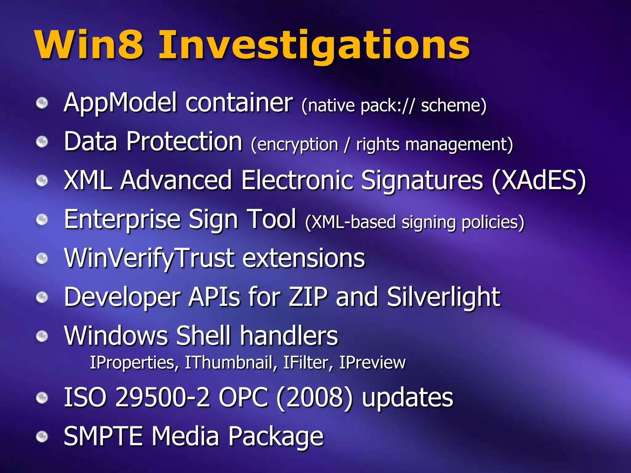Win8 Investigations
 AppModel container (native pack:// scheme)
 Data Protection (encryption / rights management)
 XML Advanced Electronic Signatures (XAdES)
 Enterprise Sign Tool (XML-based signing policies)
 WinVerifyTrust extensions
 Developer APIs for ZIP and Silverlight
 Windows Shell handlers
   IProperties, IThumbnail, IFilter, IPreview

 ISO 29500-2 OPC (2008) updates
 SMPTE Media Package
 