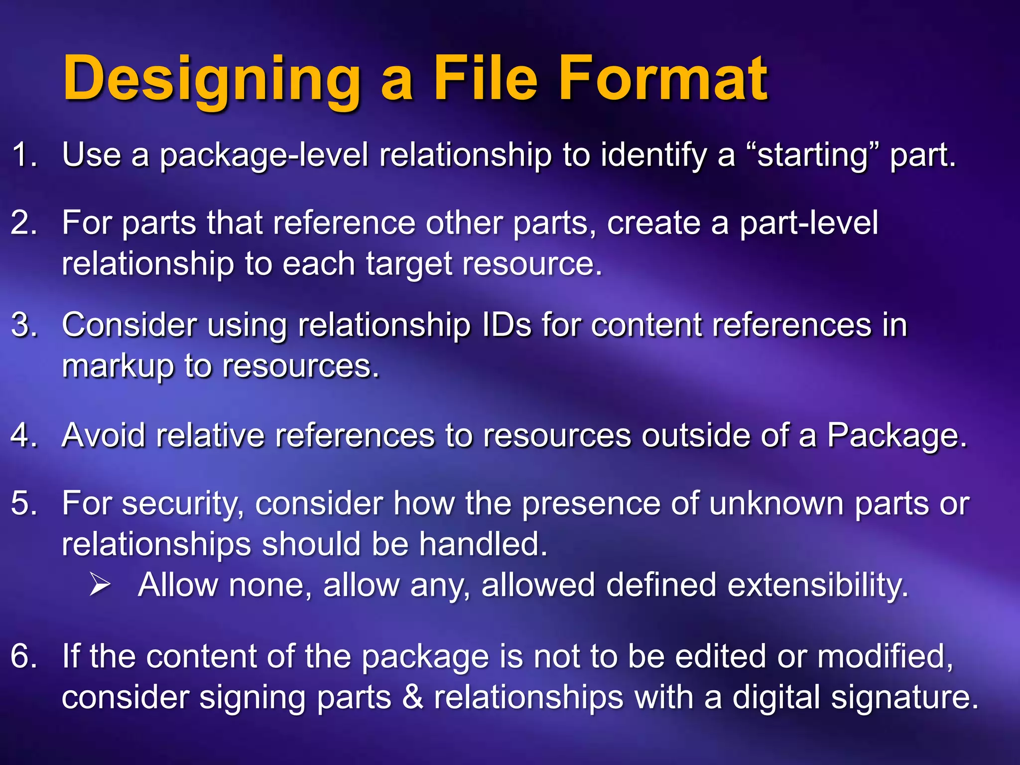 Designing a File Format
1. Use a package-level relationship to identify a “starting” part.

2. For parts that reference other parts, create a part-level
   relationship to each target resource.
3. Consider using relationship IDs for content references in
   markup to resources.

4. Avoid relative references to resources outside of a Package.
5. For security, consider how the presence of unknown parts or
   relationships should be handled.
      Allow none, allow any, allowed defined extensibility.

6. If the content of the package is not to be edited or modified,
   consider signing parts & relationships with a digital signature.
 